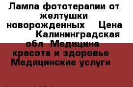 Лампа фототерапии от желтушки новорожденных  › Цена ­ 500 - Калининградская обл. Медицина, красота и здоровье » Медицинские услуги   